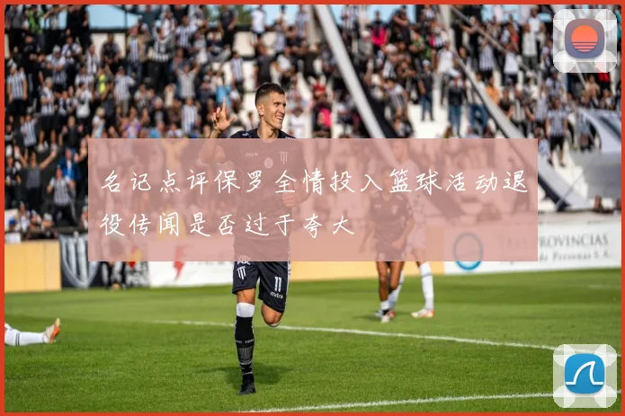 名记点评保罗全情投入篮球活动退役传闻是否过于夸大