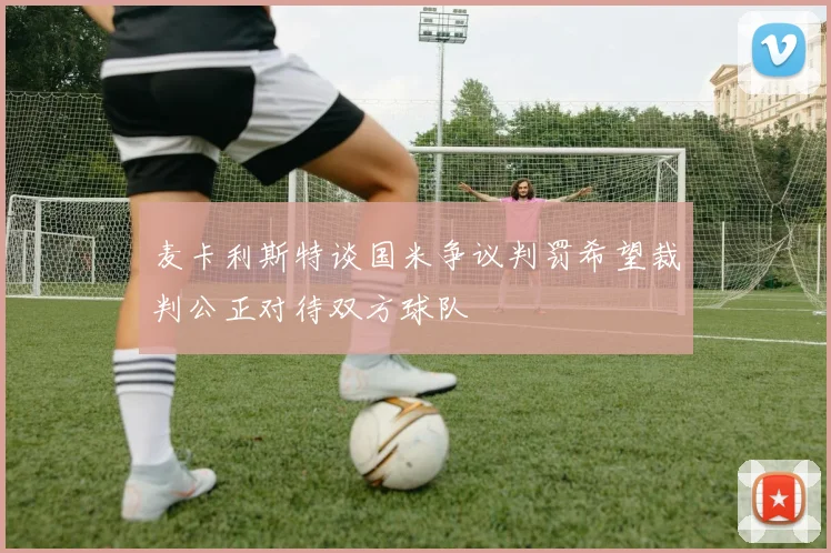麦卡利斯特谈国米争议判罚希望裁判公正对待双方球队