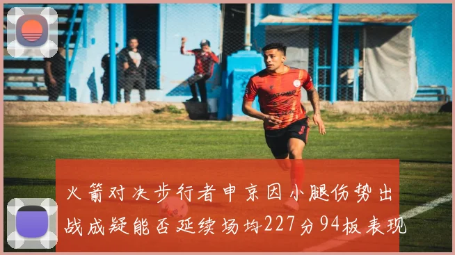 火箭对决步行者申京因小腿伤势出战成疑能否延续场均227分94板表现