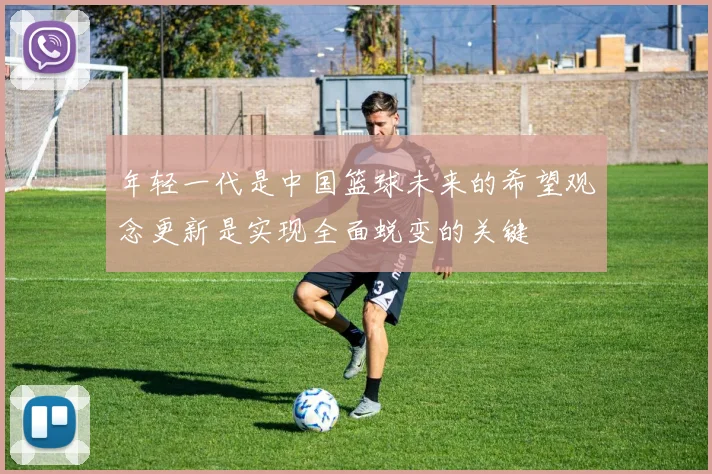 年轻一代是中国篮球未来的希望观念更新是实现全面蜕变的关键