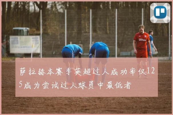萨拉赫本赛季英超过人成功率仅125成为尝试过人球员中最低者