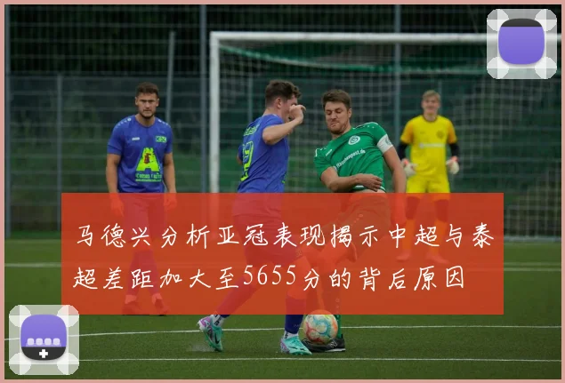 马德兴分析亚冠表现揭示中超与泰超差距加大至5655分的背后原因