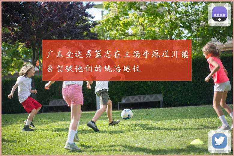 广东全运男篮志在主场夺冠辽川能否打破他们的统治地位
