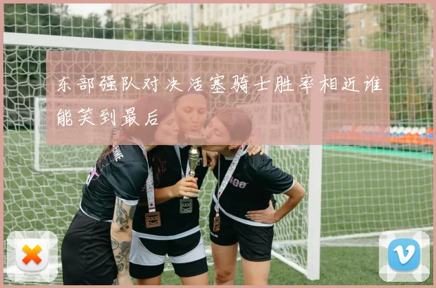 东部强队对决活塞骑士胜率相近谁能笑到最后