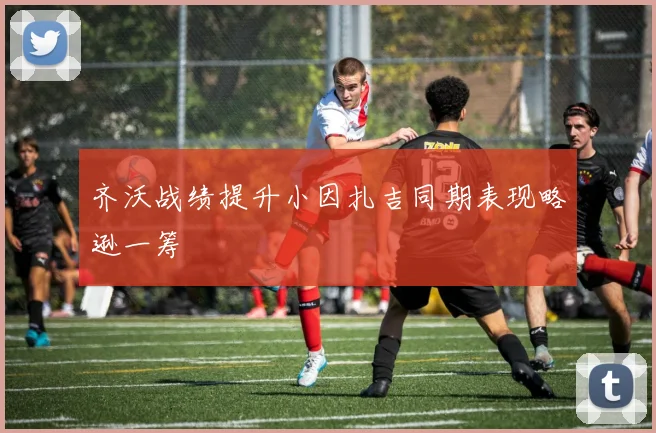 齐沃战绩提升小因扎吉同期表现略逊一筹