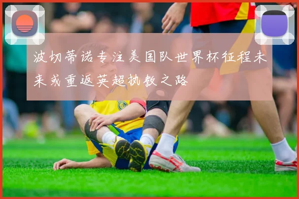 波切蒂诺专注美国队世界杯征程未来或重返英超执教之路