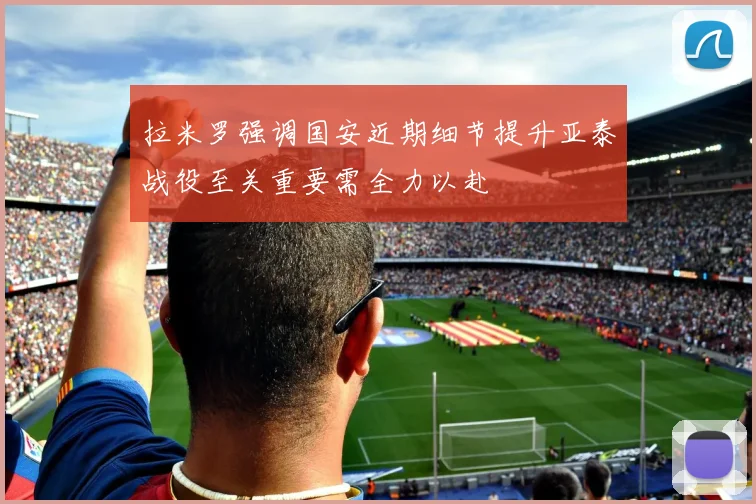 拉米罗强调国安近期细节提升亚泰战役至关重要需全力以赴