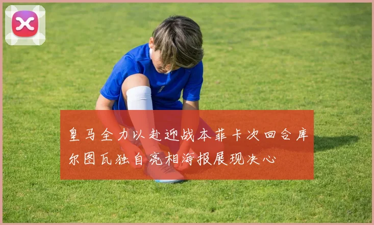 皇马全力以赴迎战本菲卡次回合库尔图瓦独自亮相海报展现决心