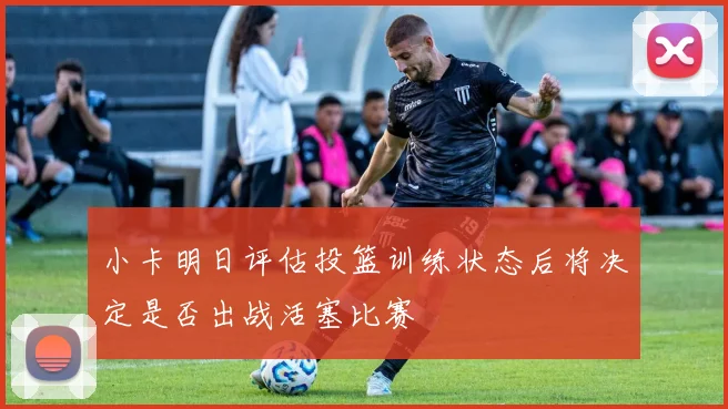 小卡明日评估投篮训练状态后将决定是否出战活塞比赛