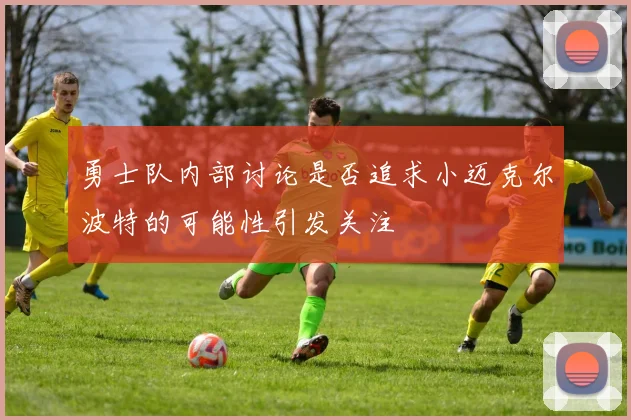 勇士队内部讨论是否追求小迈克尔波特的可能性引发关注