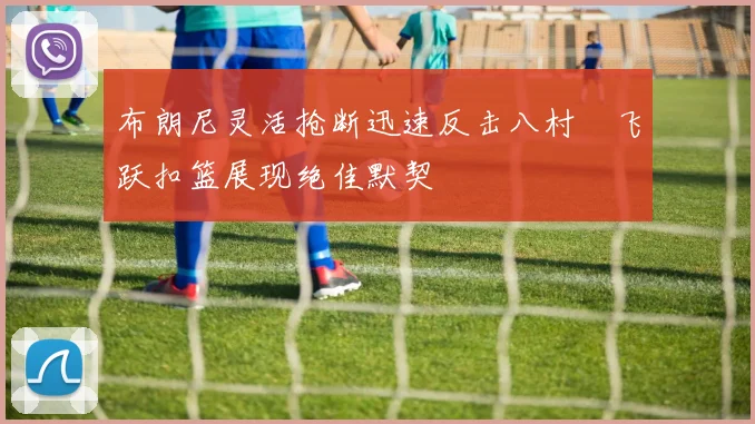 布朗尼灵活抢断迅速反击八村塁飞跃扣篮展现绝佳默契