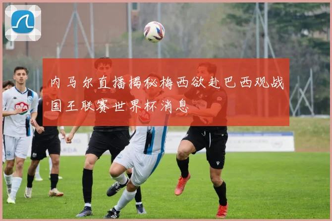 内马尔直播揭秘梅西欲赴巴西观战国王联赛世界杯消息