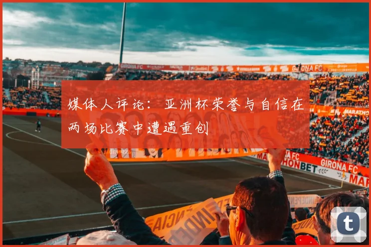 媒体人评论：亚洲杯荣誉与自信在两场比赛中遭遇重创