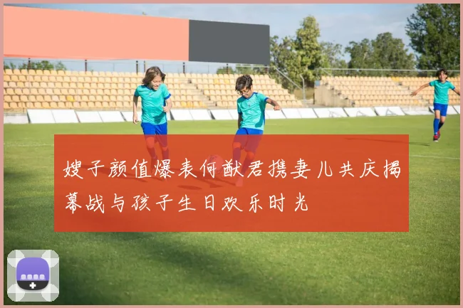 嫂子颜值爆表何猷君携妻儿共庆揭幕战与孩子生日欢乐时光