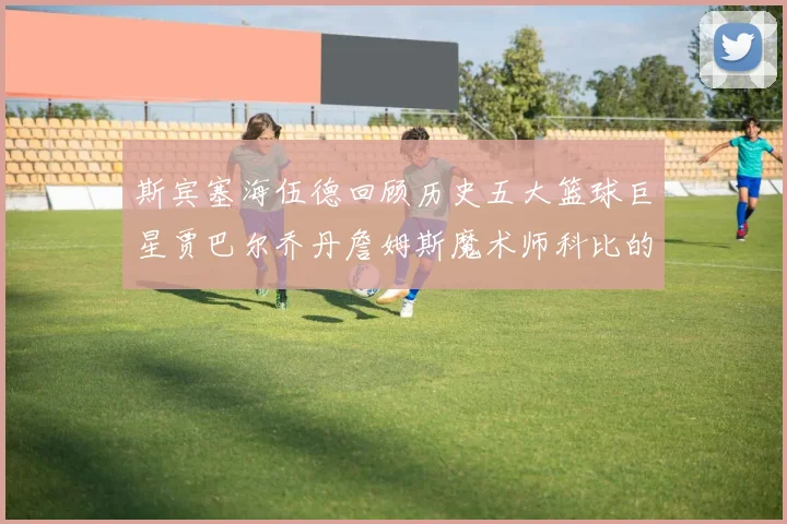斯宾塞海伍德回顾历史五大篮球巨星贾巴尔乔丹詹姆斯魔术师科比的辉煌成就