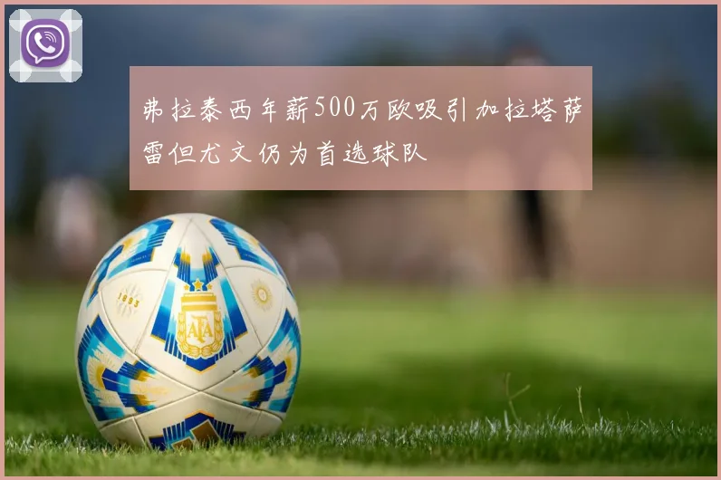 弗拉泰西年薪500万欧吸引加拉塔萨雷但尤文仍为首选球队