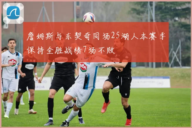 詹姆斯与东契奇同场25湖人本赛季保持全胜战绩7场不败