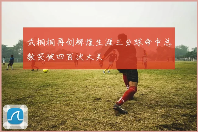 武桐桐再创辉煌生涯三分球命中总数突破四百次大关