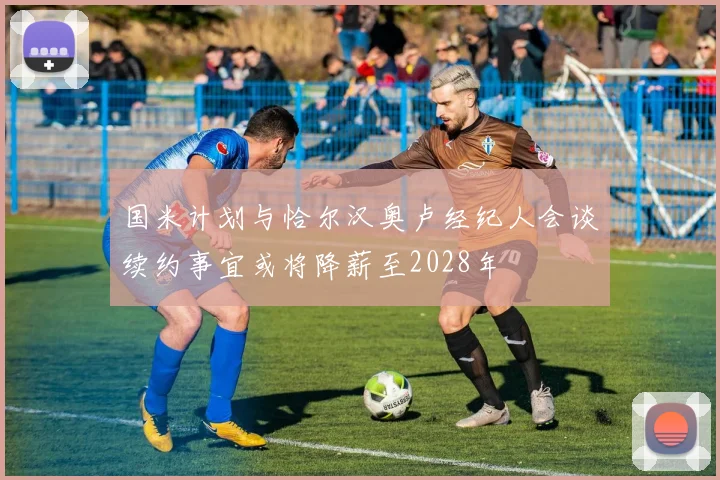 国米计划与恰尔汉奥卢经纪人会谈续约事宜或将降薪至2028年