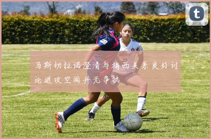 马斯切拉诺澄清与梅西关系良好讨论进攻空间并无争执