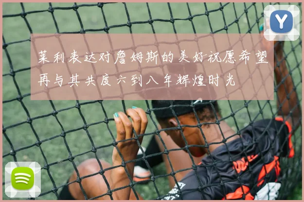 莱利表达对詹姆斯的美好祝愿希望再与其共度六到八年辉煌时光