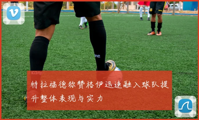 特拉福德称赞格伊迅速融入球队提升整体表现与实力