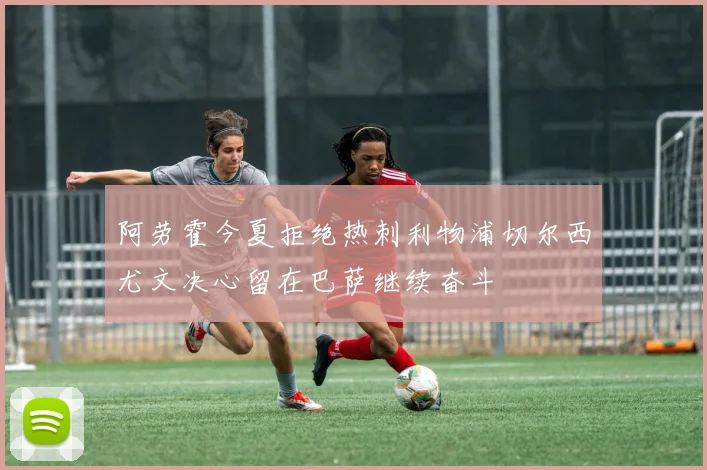 阿劳霍今夏拒绝热刺利物浦切尔西尤文决心留在巴萨继续奋斗