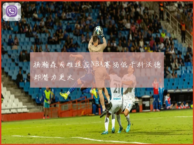 杨瀚森或难适应NBA赛场低于科沃德却潜力更大