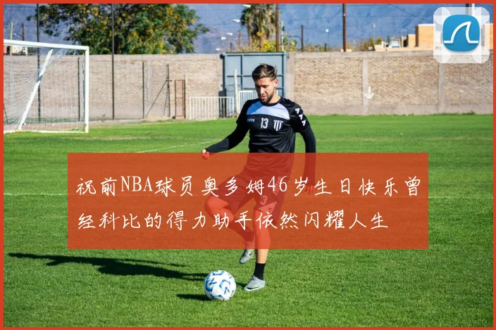 祝前NBA球员奥多姆46岁生日快乐曾经科比的得力助手依然闪耀人生