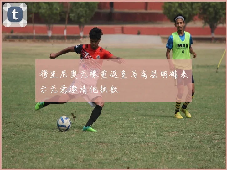 穆里尼奥无缘重返皇马高层明确表示无意邀请他执教