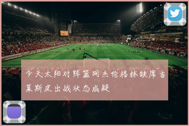 今天太阳对阵篮网杰伦格林缺席吉莱斯皮出战状态成疑