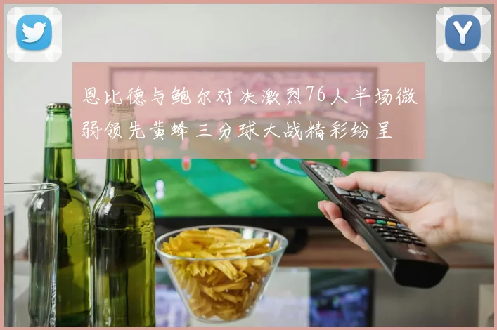 恩比德与鲍尔对决激烈76人半场微弱领先黄蜂三分球大战精彩纷呈