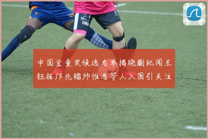 中国金童奖候选名单揭晓蒯纪闻王钰栋邝兆镭帅惟浩等人入围引关注