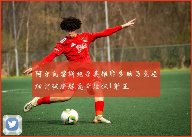 阿尔瓦雷斯绝杀奥维耶多助马竞逆转打破进球荒全场仅1射正