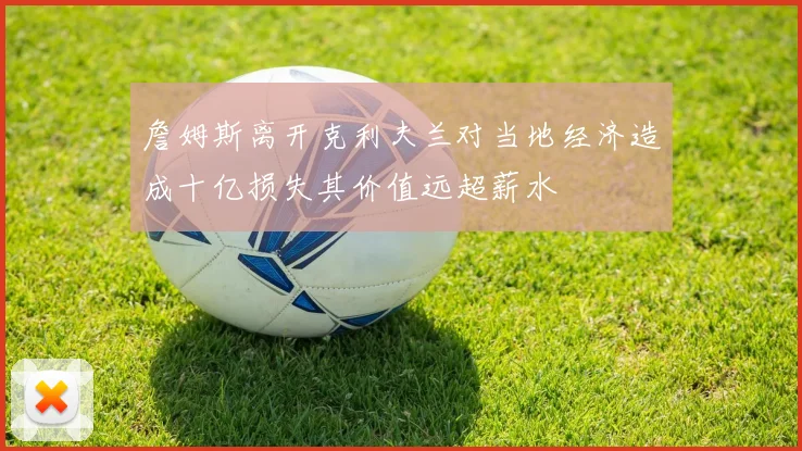 詹姆斯离开克利夫兰对当地经济造成十亿损失其价值远超薪水