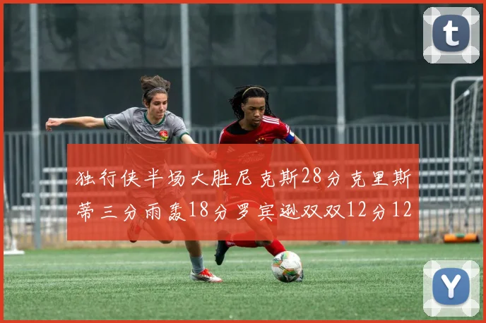 独行侠半场大胜尼克斯28分克里斯蒂三分雨轰18分罗宾逊双双12分12篮板表现出色