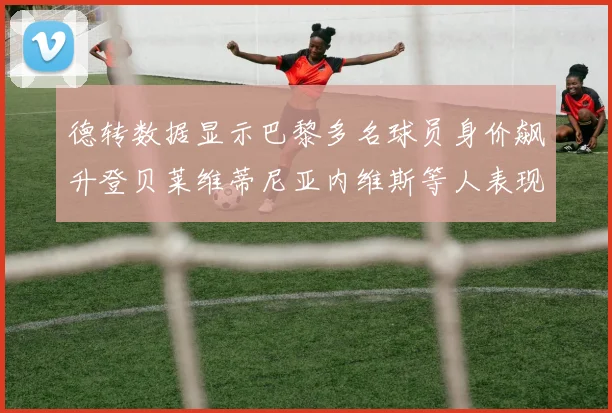 德转数据显示巴黎多名球员身价飙升登贝莱维蒂尼亚内维斯等人表现抢眼