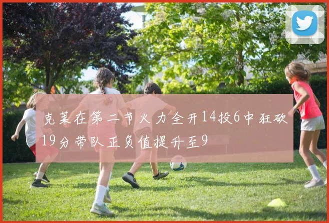 克莱在第二节火力全开14投6中狂砍19分带队正负值提升至9