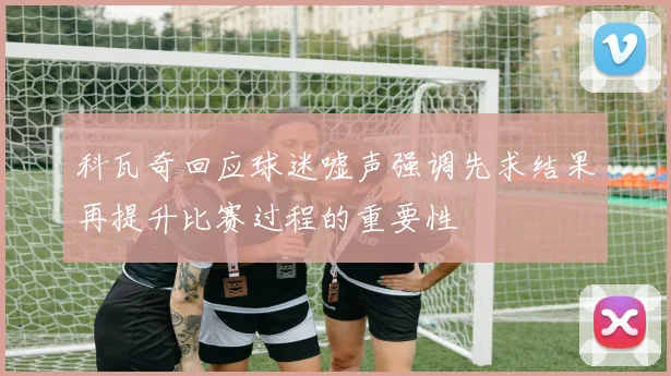 科瓦奇回应球迷嘘声强调先求结果再提升比赛过程的重要性