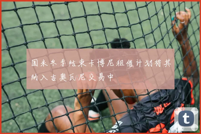 国米冬季结束卡博尼租借计划将其纳入吉奥瓦尼交易中