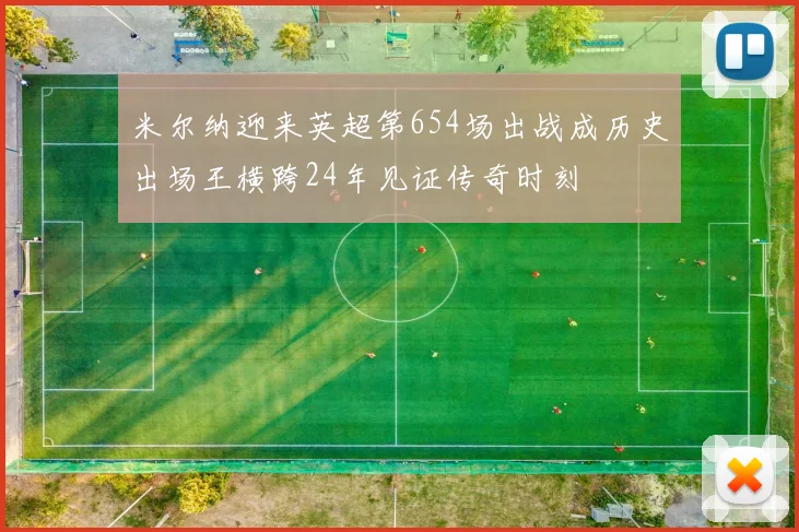 米尔纳迎来英超第654场出战成历史出场王横跨24年见证传奇时刻