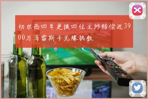 切尔西四年更换四位主帅赔偿近3900万马雷斯卡无缘执教