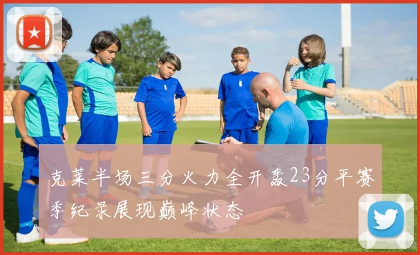 克莱半场三分火力全开轰23分平赛季纪录展现巅峰状态