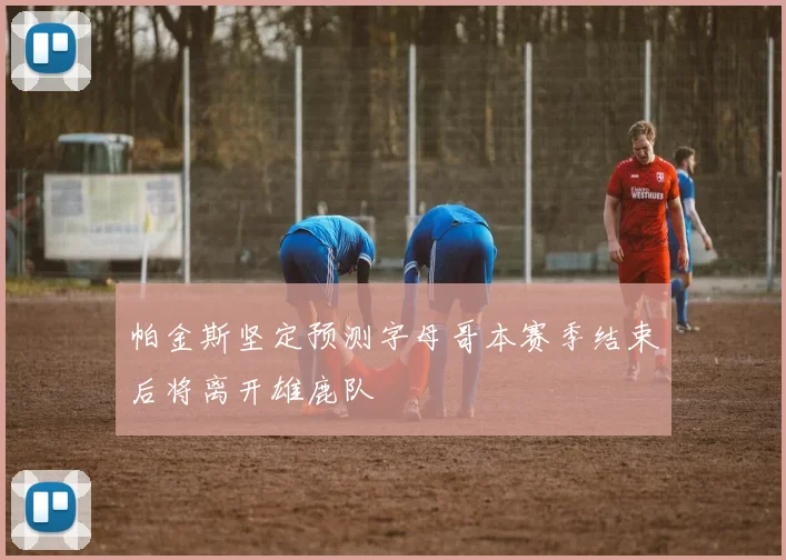 帕金斯坚定预测字母哥本赛季结束后将离开雄鹿队