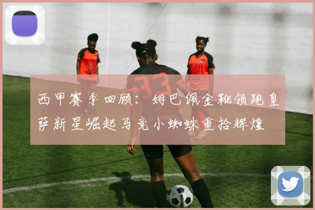 西甲赛季回顾：姆巴佩金靴领跑皇萨新星崛起马竞小蜘蛛重拾辉煌